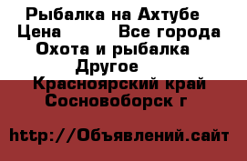 Рыбалка на Ахтубе › Цена ­ 500 - Все города Охота и рыбалка » Другое   . Красноярский край,Сосновоборск г.